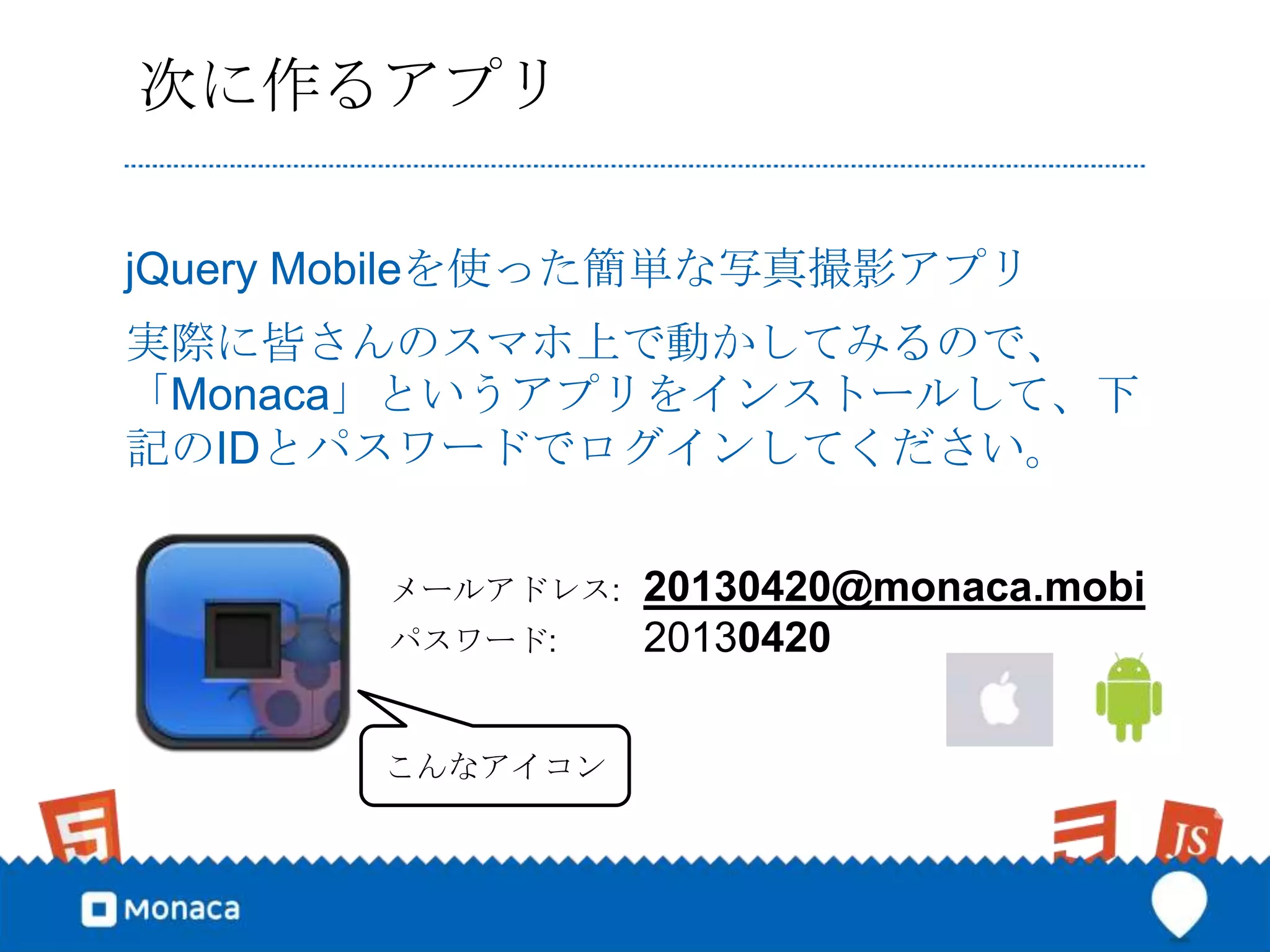 次に作るアプリ

jQuery Mobileを使った簡単な写真撮影アプリ
実際に皆さんのスマホ上で動かしてみるので、
「Monaca」というアプリをインストールして、下
記のIDとパスワードでログインしてください。


       メールアドレス:   20130420@monaca.mobi
       パスワード:     20130420

       こんなアイコン
 