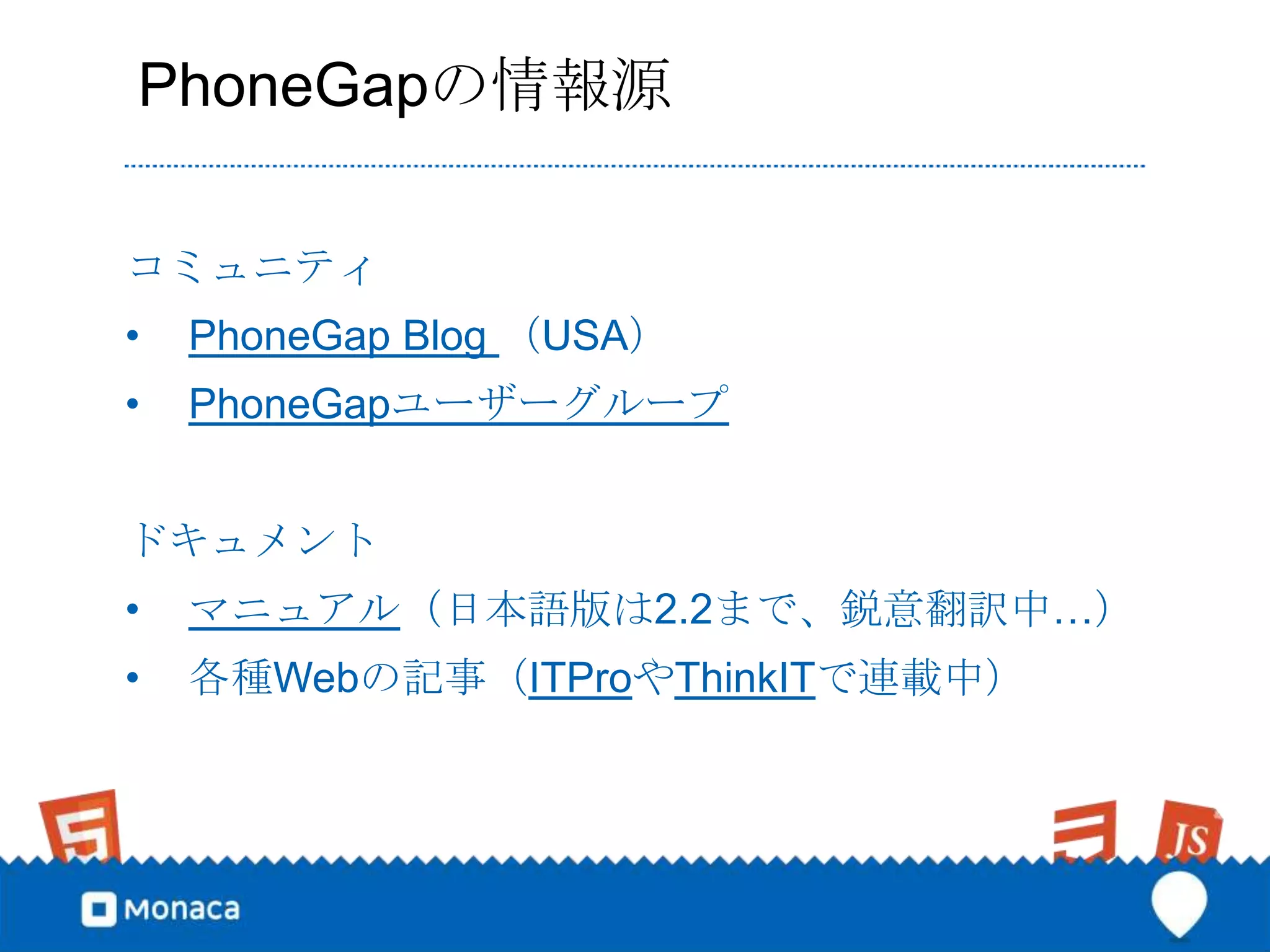 PhoneGapの情報源

コミュニティ
•   PhoneGap Blog （USA）
•   PhoneGapユーザーグループ


ドキュメント
•   マニュアル（日本語版は2.2まで、鋭意翻訳中…）
•   各種Webの記事（ITProやThinkITで連載中）
 