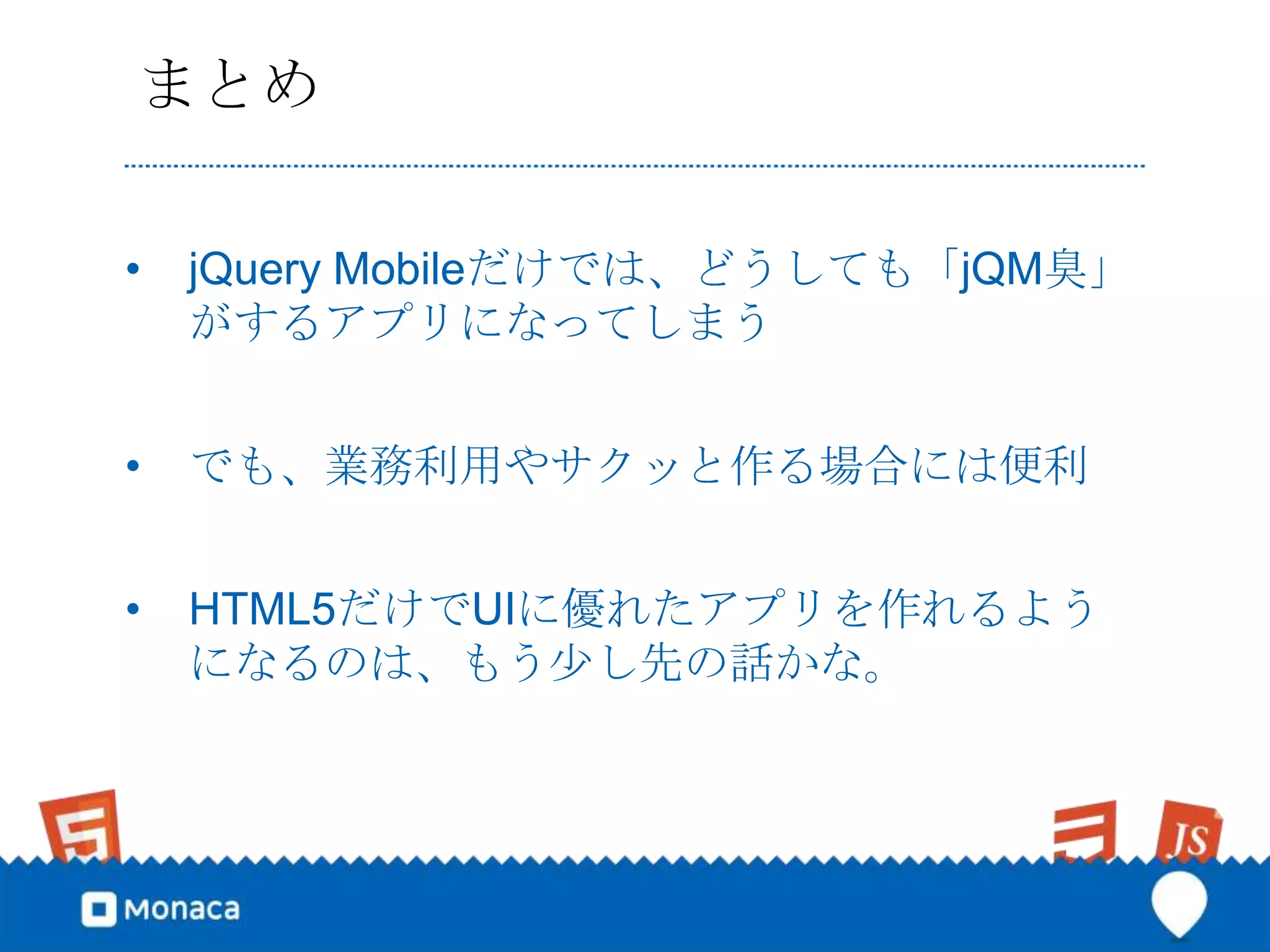 まとめ

•   jQuery Mobileだけでは、どうしても「jQM臭」
    がするアプリになってしまう


•   でも、業務利用やサクッと作る場合には便利


•   HTML5だけでUIに優れたアプリを作れるよう
    になるのは、もう少し先の話かな。
 