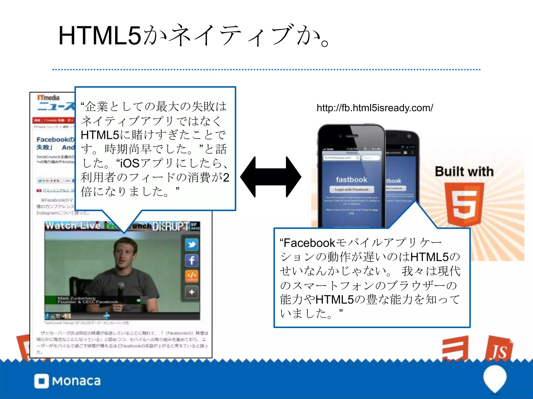 HTML5かネイティブか。

 “企業としての最大の失敗は        http://fb.html5isready.com/
 ネイティブアプリではなく
 HTML5に賭けすぎたことで
 す。時期尚早でした。”と話
 した。“iOSアプリにしたら、
 利用者のフィードの消費が2
 倍になりました。”



                   “Facebookモバイルアプリケー
                   ションの動作が遅いのはHTML5の
                   せいなんかじゃない。 我々は現代
                   のスマートフォンのブラウザーの
                   能力やHTML5の豊な能力を知って
                   いました。”
 
