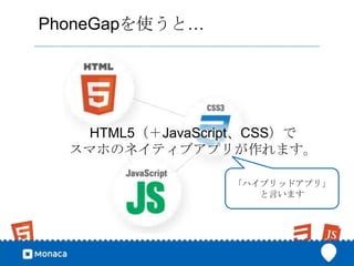 PhoneGapを使うと…




   HTML5（＋JavaScript、CSS）で
  スマホのネイティブアプリが作れます。

                 「ハイブリッドアプリ」
                    と言います
 