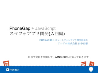PhoneGap + JavaScript
スマフォアプリ開発(入門編)
           2013年4月20日 スマートフォンアプリ開発勉強会
                    アシアル株式会社 田中正裕




      ※ 後で資料を公開して、ATNDにURLを貼っておきます
 