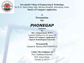 Sarvajanik College of Engineering & Technology
Dr. R. K. Desai Marg, Opp. Mission Hospital, Athwalines, Surat.
               Master of Computer Application

                              A
                         Presentation
                             On

                 PHONEGAP
                             Submitted
                                  To
                   M.C.A Department, SCET
               in partial fulfilment for the degree of
                Master of Computer Application
                Gujarat Technological University

                        Presented By
              Sushan R. Sharma (095310693013)

                   Under The Guidance of
                   Prof. Zankhana Panwala
                      Prof. Jayna Ahuja
                      Faculty @ SCET
 