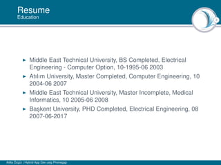 3
Resume
Education
Middle East Technical University, BS Completed, Electrical
Engineering - Computer Option, 10-1995-06 2003
Atılım University, Master Completed, Computer Engineering, 10
2004-06 2007
Middle East Technical University, Master Incomplete, Medical
Informatics, 10 2005-06 2008
Ba¸skent University, PHD Completed, Electrical Engineering, 08
2007-06-2017
Atilla Özgür | Hybrid App Dev usig Phonegap
 
