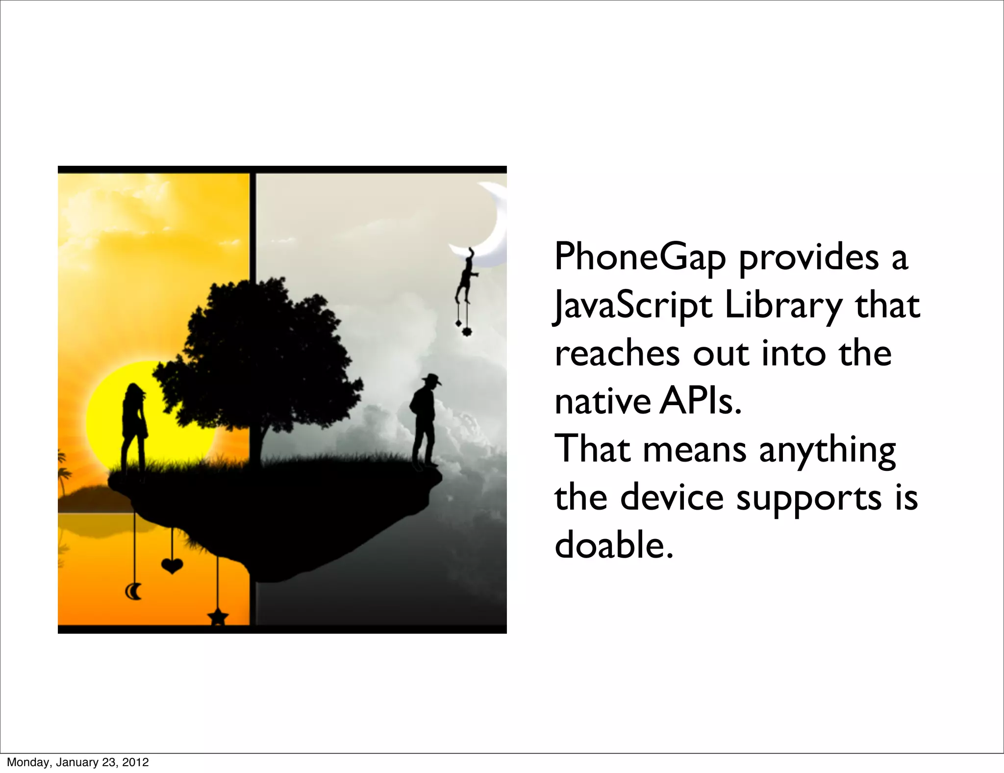 PhoneGap provides a
                           JavaScript Library that
                           reaches out into the
                           native APIs.
                           That means anything
                           the device supports is
                           doable.




Monday, January 23, 2012
 