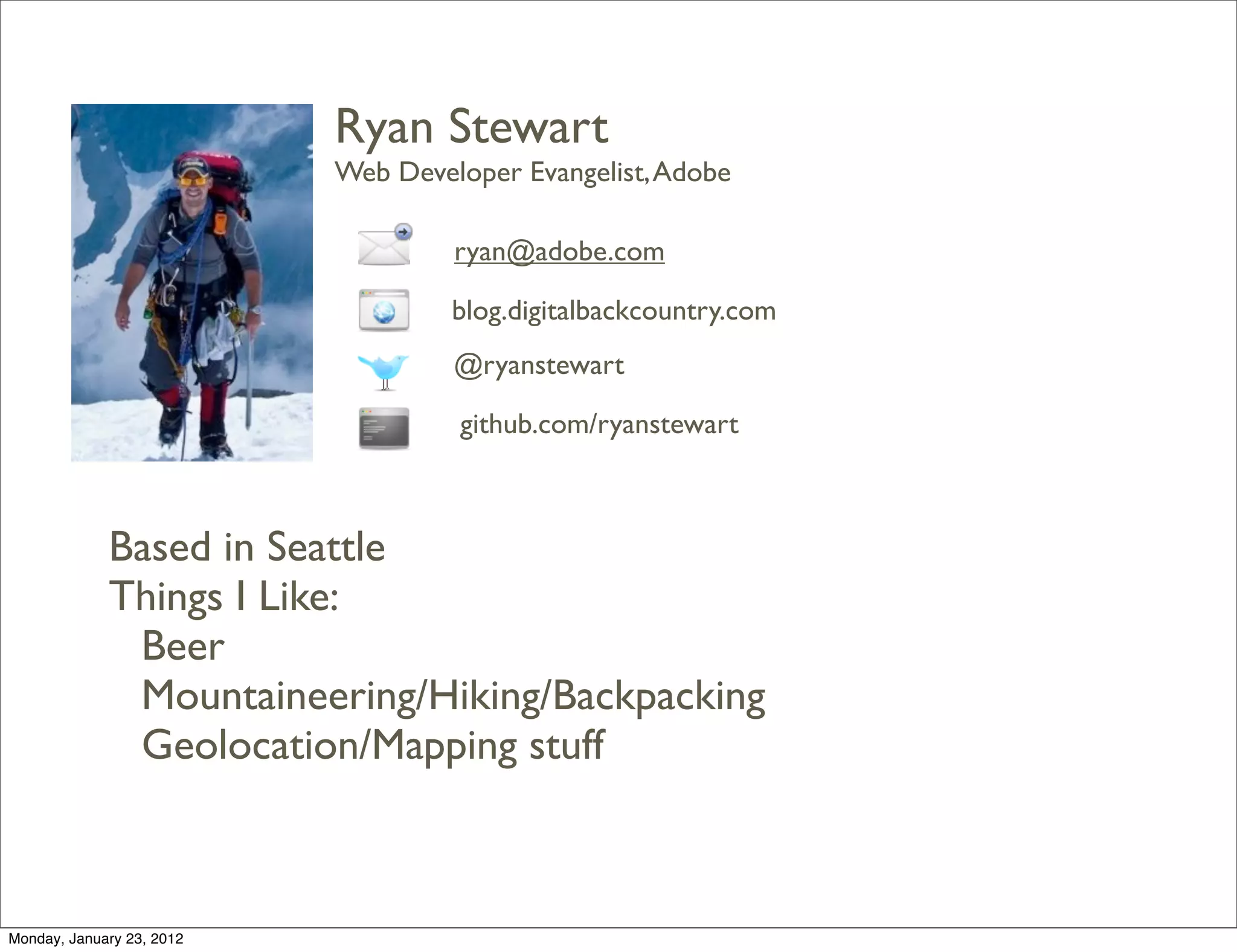 Ryan Stewart
                           Web Developer Evangelist, Adobe

                                    ryan@adobe.com

                                    blog.digitalbackcountry.com
                                    @ryanstewart

                                    github.com/ryanstewart



             Based in Seattle
             Things I Like:
              Beer
              Mountaineering/Hiking/Backpacking
              Geolocation/Mapping stuff



Monday, January 23, 2012
 
