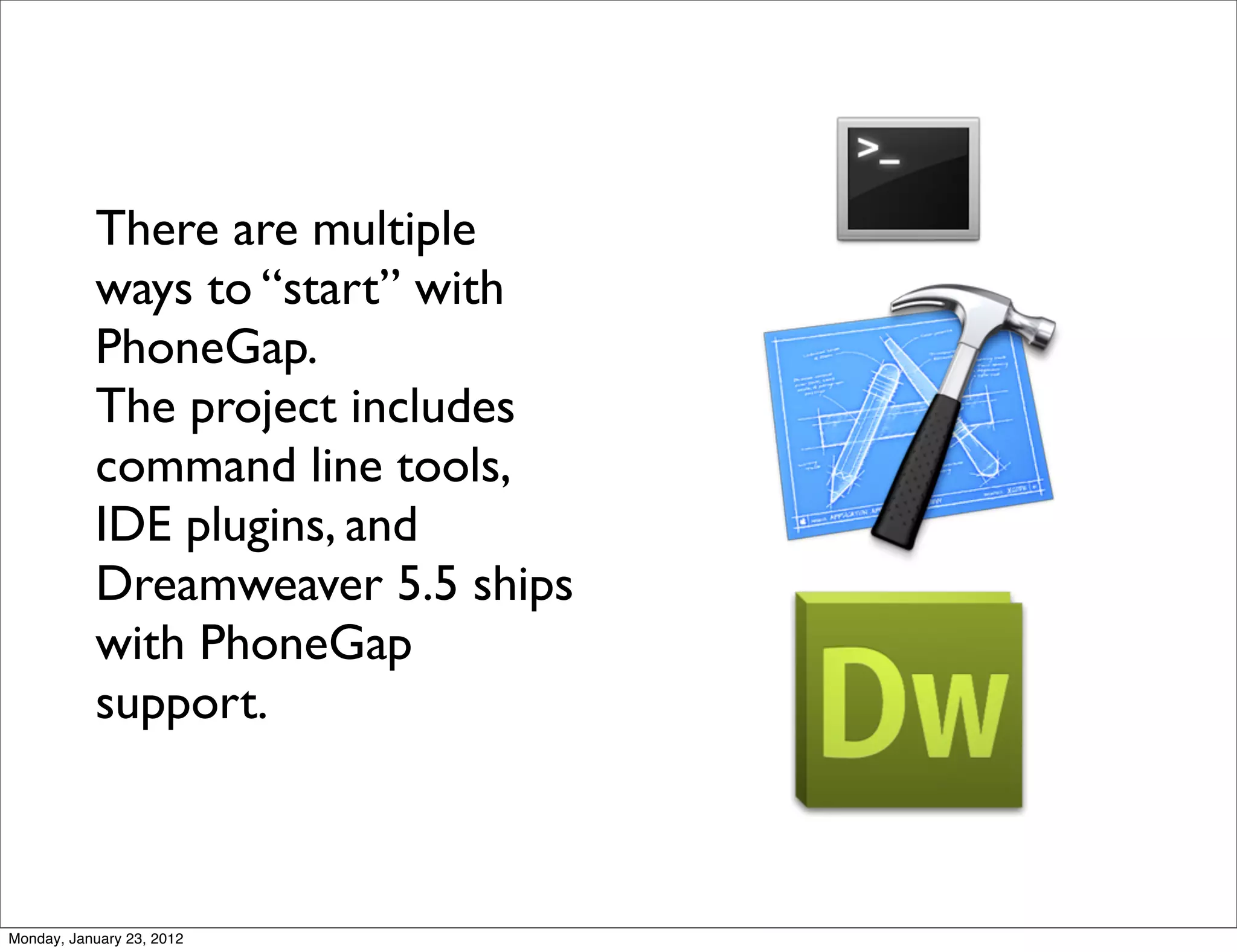 There are multiple
           ways to “start” with
           PhoneGap.
           The project includes
           command line tools,
           IDE plugins, and
           Dreamweaver 5.5 ships
           with PhoneGap
           support.



Monday, January 23, 2012
 