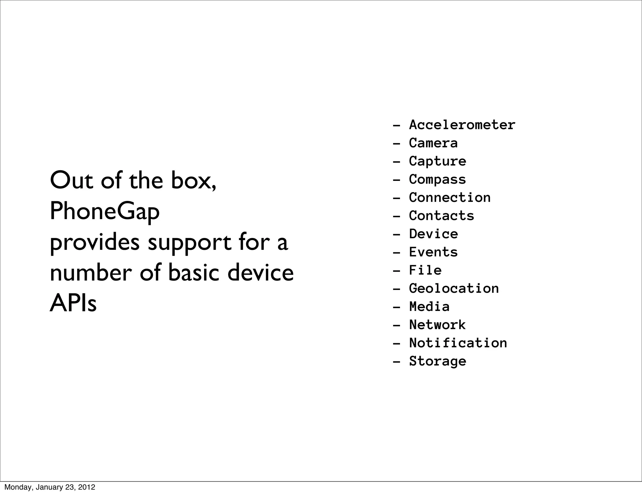 -   Accelerometer
                                    -   Camera
                                    -   Capture
           Out of the box,          -   Compass
                                    -   Connection
           PhoneGap                 -   Contacts
           provides support for a   -
                                    -
                                        Device
                                        Events
           number of basic device   -
                                    -
                                        File
                                        Geolocation
           APIs                     -   Media
                                    -   Network
                                    -   Notification
                                    -   Storage




Monday, January 23, 2012
 