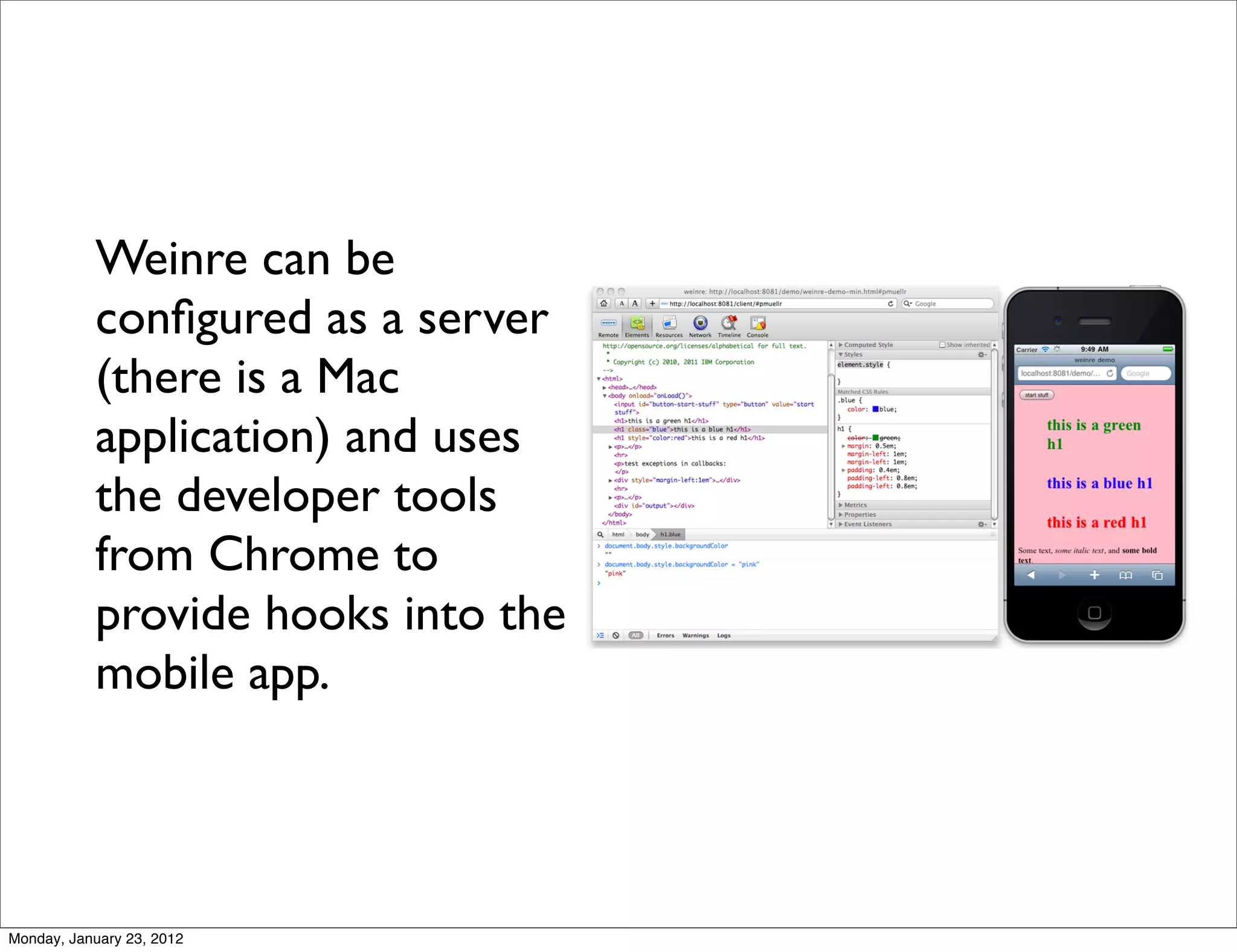 Weinre can be
           conﬁgured as a server
           (there is a Mac
           application) and uses
           the developer tools
           from Chrome to
           provide hooks into the
           mobile app.




Monday, January 23, 2012
 