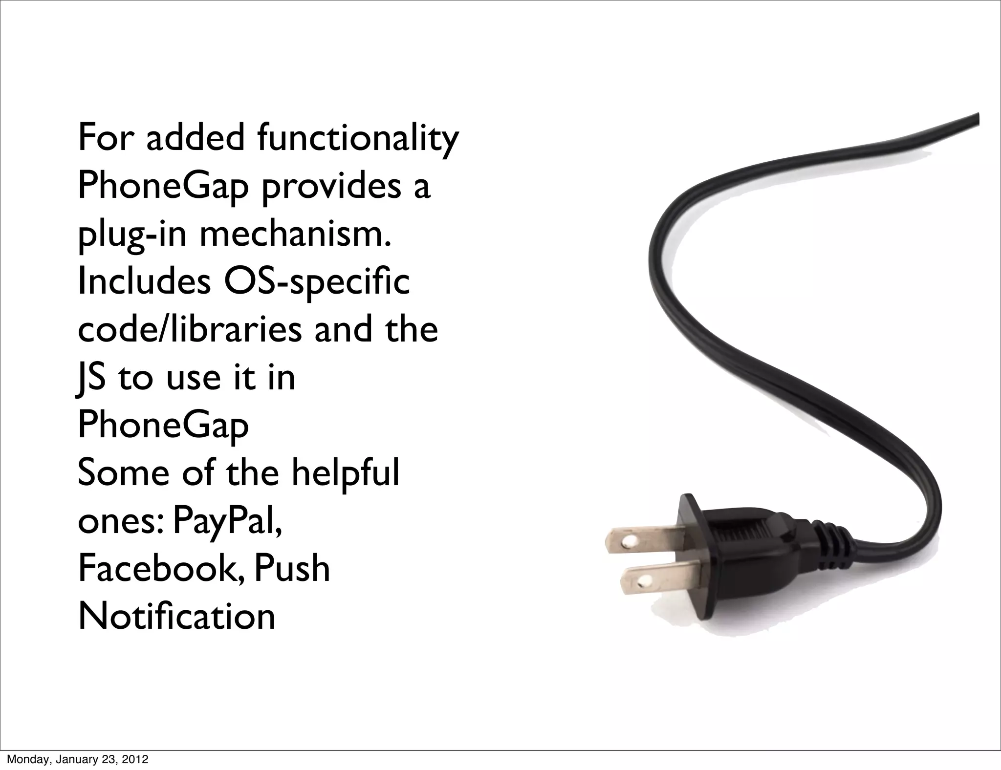 For added functionality
           PhoneGap provides a
           plug-in mechanism.
           Includes OS-speciﬁc
           code/libraries and the
           JS to use it in
           PhoneGap
           Some of the helpful
           ones: PayPal,
           Facebook, Push
           Notiﬁcation


Monday, January 23, 2012
 