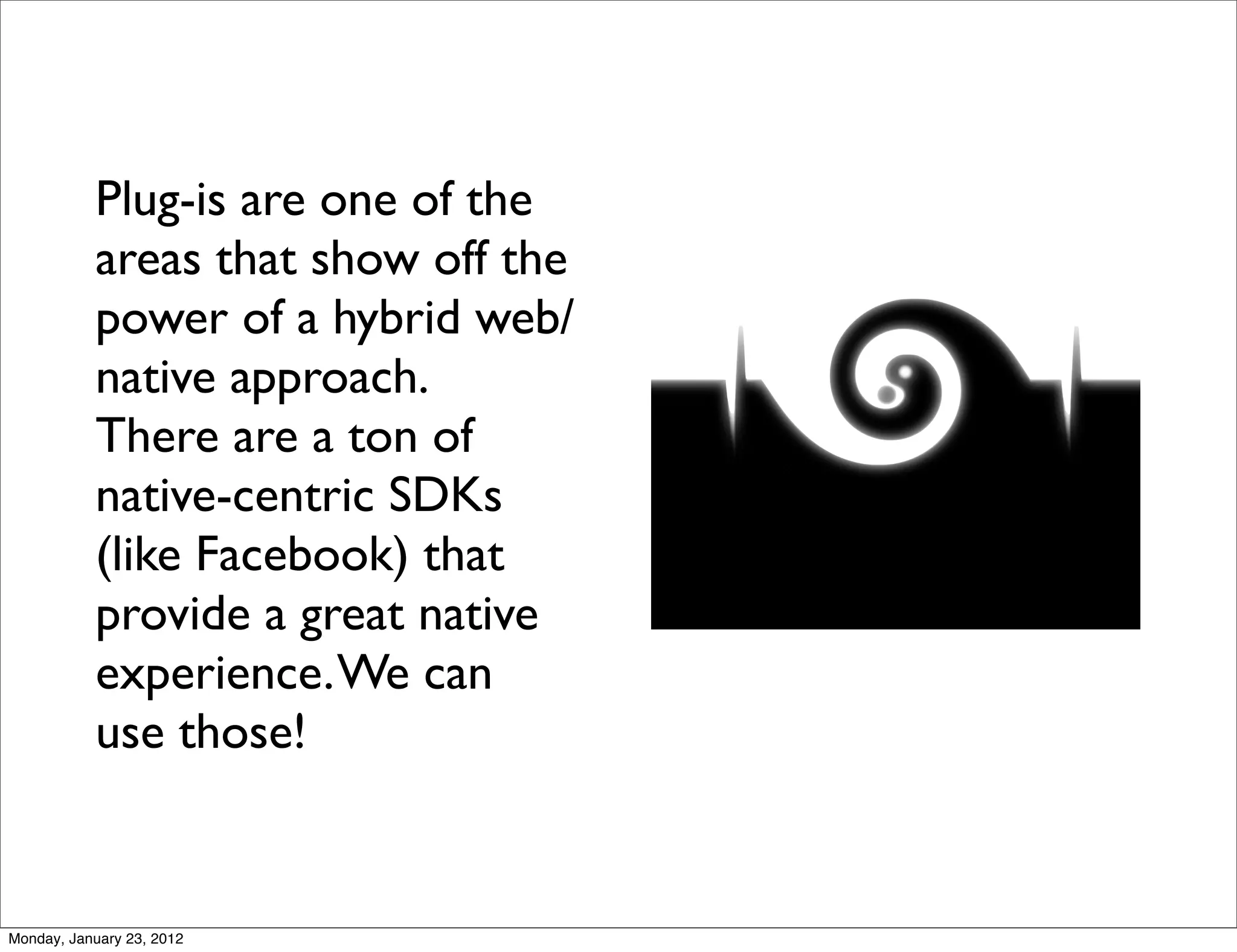 Plug-is are one of the
           areas that show off the
           power of a hybrid web/
           native approach.
           There are a ton of
           native-centric SDKs
           (like Facebook) that
           provide a great native
           experience. We can
           use those!


Monday, January 23, 2012
 