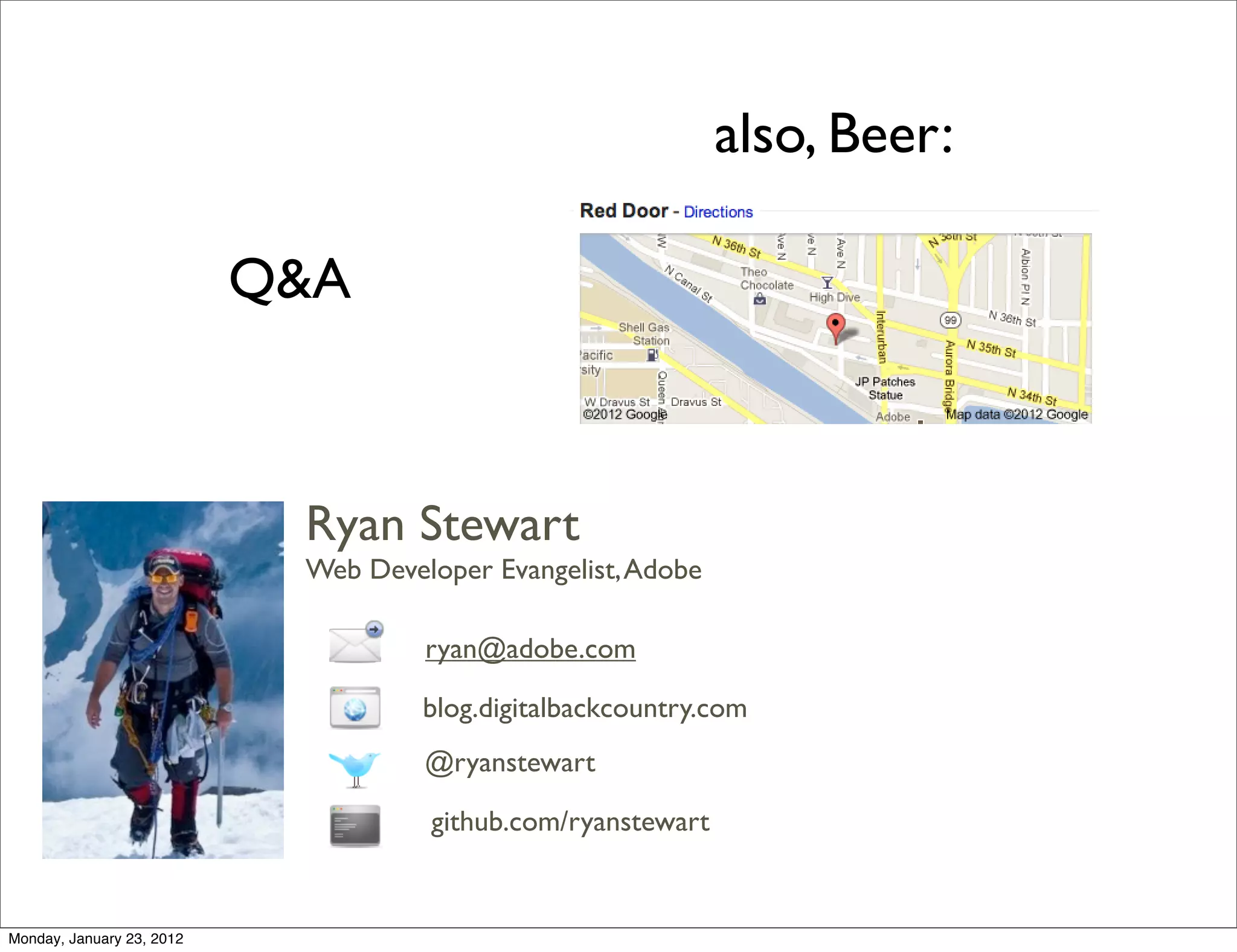 also, Beer:

                           Q&A



                            Ryan Stewart
                            Web Developer Evangelist, Adobe

                                     ryan@adobe.com

                                     blog.digitalbackcountry.com
                                     @ryanstewart

                                     github.com/ryanstewart


Monday, January 23, 2012
 