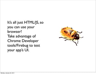 It’s all just HTML/JS, so
           you can use your
           browser!
           Take advantage of
           Chrome Developer
           tools/Firebug to test
           your app’s UI.




Monday, January 23, 2012
 