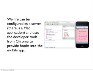 Weinre can be
           conﬁgured as a server
           (there is a Mac
           application) and uses
           the developer tools
           from Chrome to
           provide hooks into the
           mobile app.




Monday, January 23, 2012
 