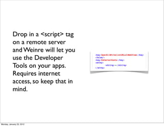 Drop in a <script> tag
           on a remote server
           and Weinre will let you
           use the Developer
           Tools on your apps.
           Requires internet
           access, so keep that in
           mind.




Monday, January 23, 2012
 