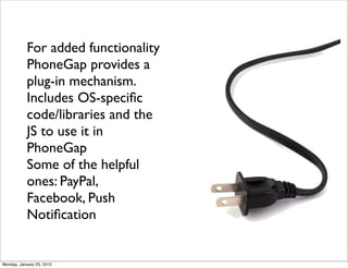 For added functionality
           PhoneGap provides a
           plug-in mechanism.
           Includes OS-speciﬁc
           code/libraries and the
           JS to use it in
           PhoneGap
           Some of the helpful
           ones: PayPal,
           Facebook, Push
           Notiﬁcation


Monday, January 23, 2012
 