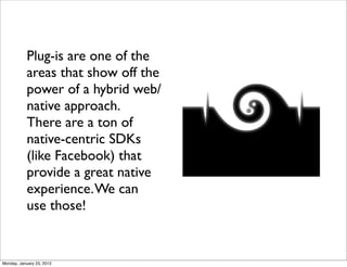 Plug-is are one of the
           areas that show off the
           power of a hybrid web/
           native approach.
           There are a ton of
           native-centric SDKs
           (like Facebook) that
           provide a great native
           experience. We can
           use those!


Monday, January 23, 2012
 