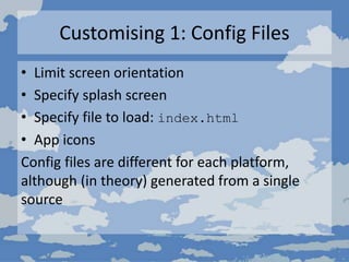 Customising 1: Config Files
• Limit screen orientation
• Specify splash screen
• Specify file to load: index.html
• App icons
Config files are different for each platform,
although (in theory) generated from a single
source
 
