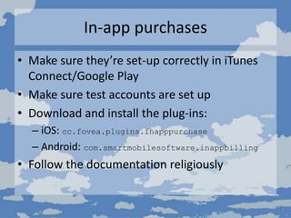 In-app purchases
• Make sure they’re set-up correctly in iTunes
Connect/Google Play
• Make sure test accounts are set up
• Download and install the plug-ins:
– iOS: cc.fovea.plugins.inapppurchase
– Android: com.smartmobilesoftware.inappbilling
• Follow the documentation religiously
 
