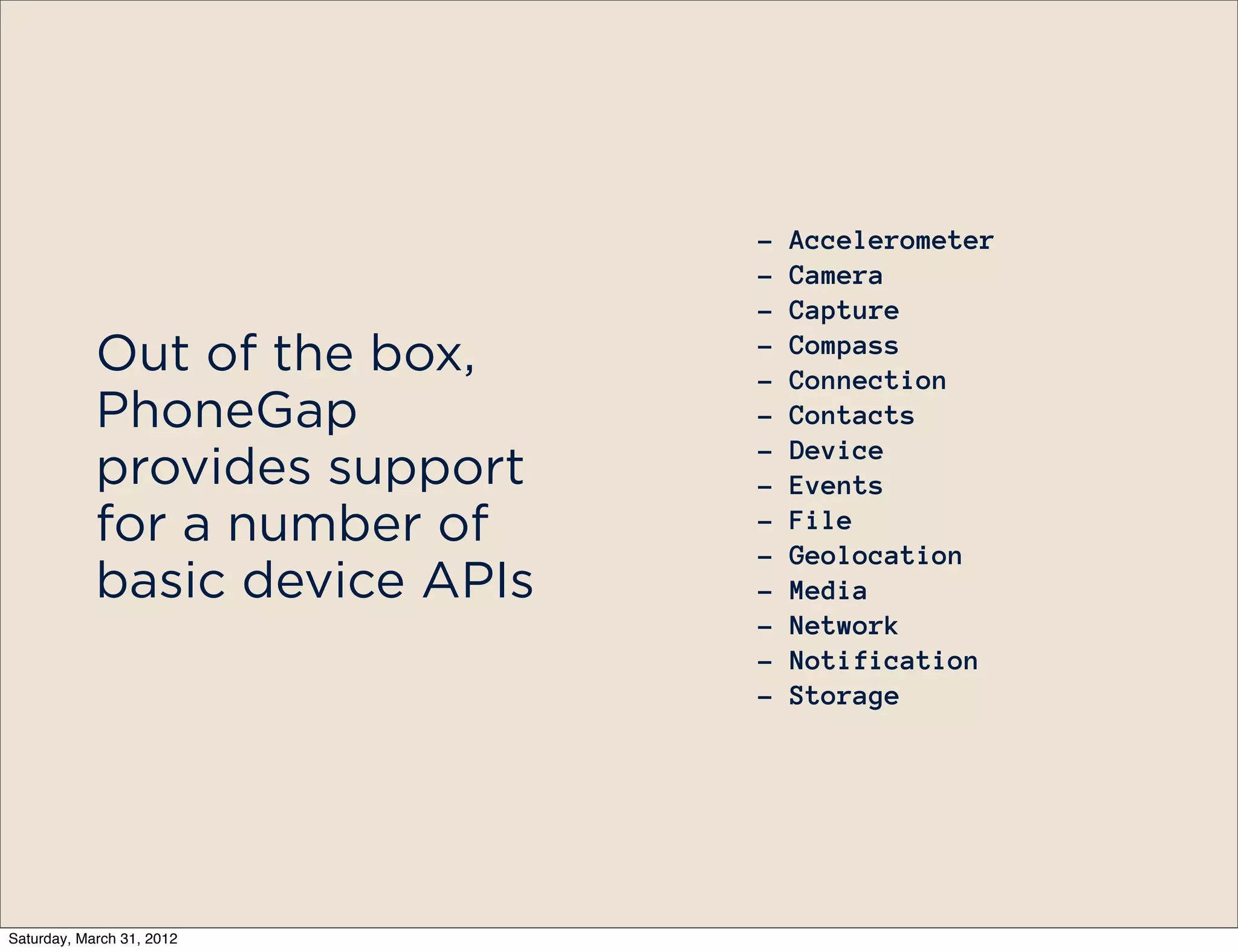 -   Accelerometer
                                -   Camera
                                -   Capture
                                -   Compass
            Out of the box,     -   Connection
            PhoneGap            -   Contacts
                                -   Device
            provides support    -   Events
            for a number of     -
                                -
                                    File
                                    Geolocation
            basic device APIs   -   Media
                                -   Network
                                -   Notification
                                -   Storage




Saturday, March 31, 2012
 