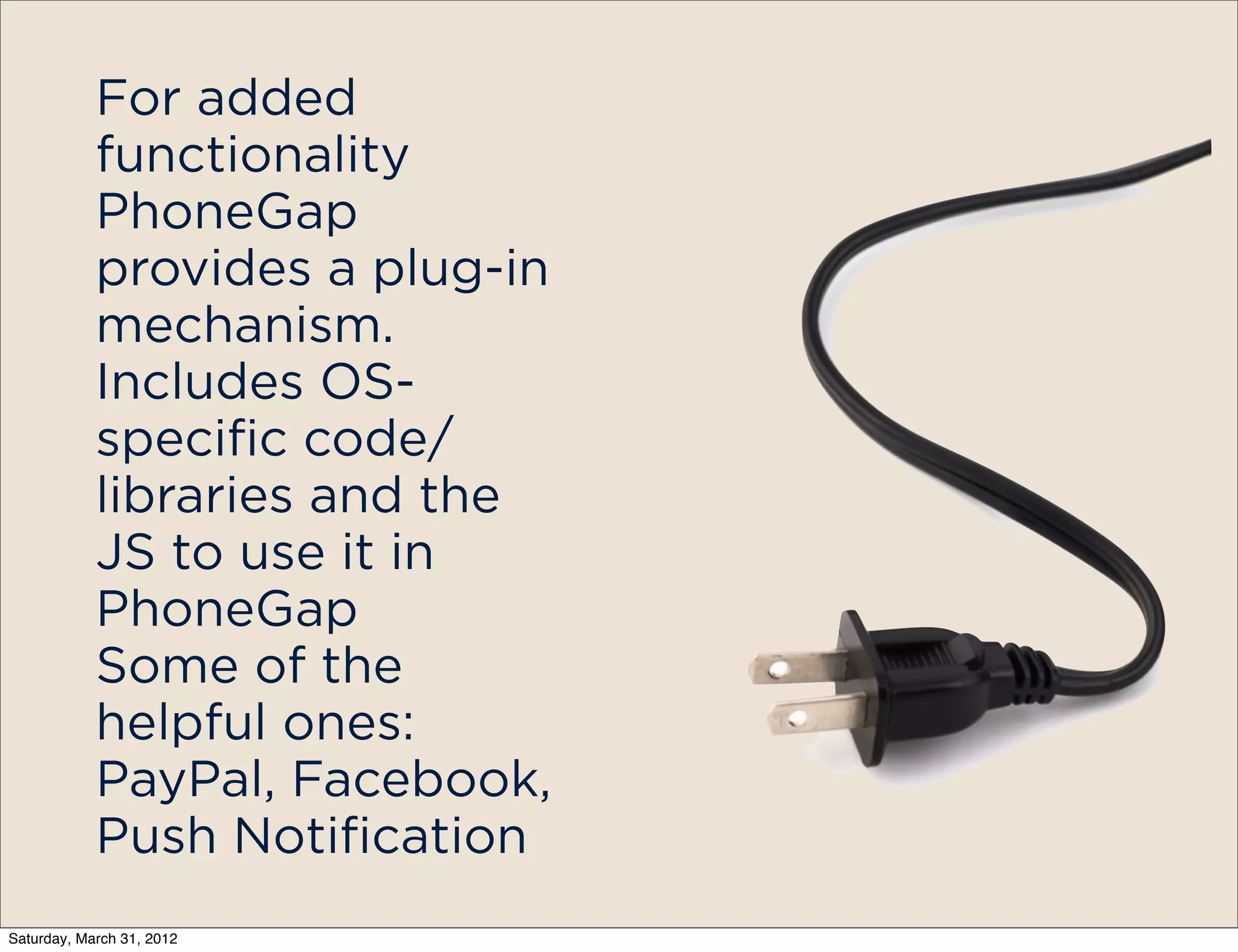 For added
            functionality
            PhoneGap
            provides a plug-in
            mechanism.
            Includes OS-
            specific code/
            libraries and the
            JS to use it in
            PhoneGap
            Some of the
            helpful ones:
            PayPal, Facebook,
            Push Notification
Saturday, March 31, 2012
 