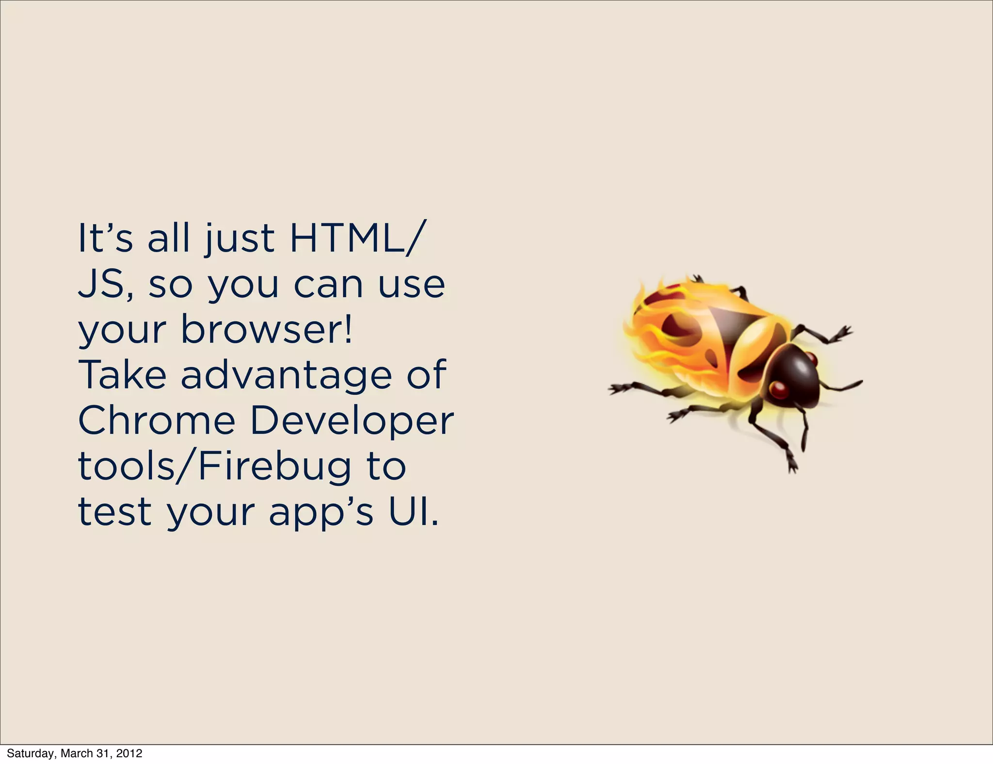 It’s all just HTML/
            JS, so you can use
            your browser!
            Take advantage of
            Chrome Developer
            tools/Firebug to
            test your app’s UI.




Saturday, March 31, 2012
 