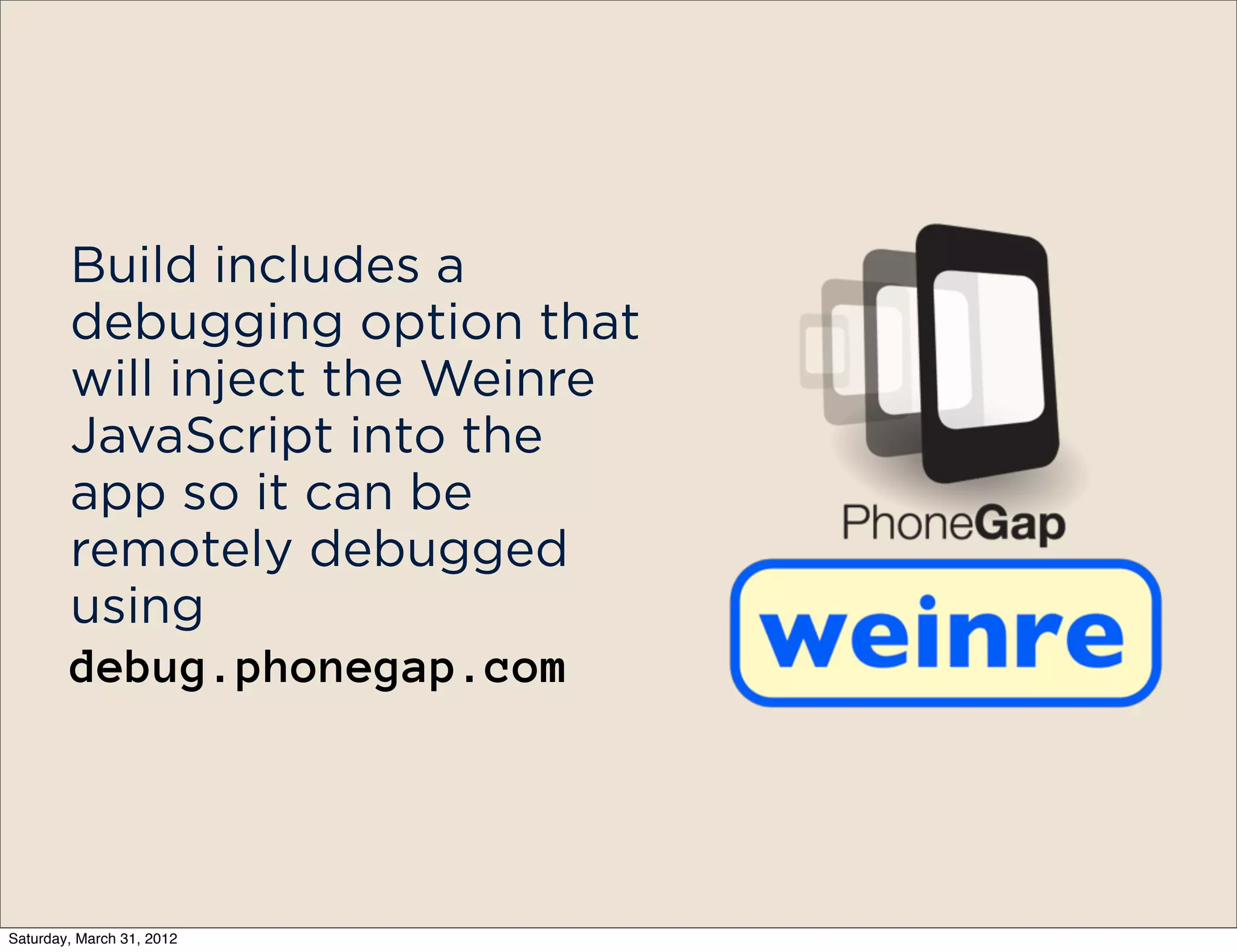 Build includes a
        debugging option that
        will inject the Weinre
        JavaScript into the
        app so it can be
        remotely debugged
        using
        debug.phonegap.com




Saturday, March 31, 2012
 