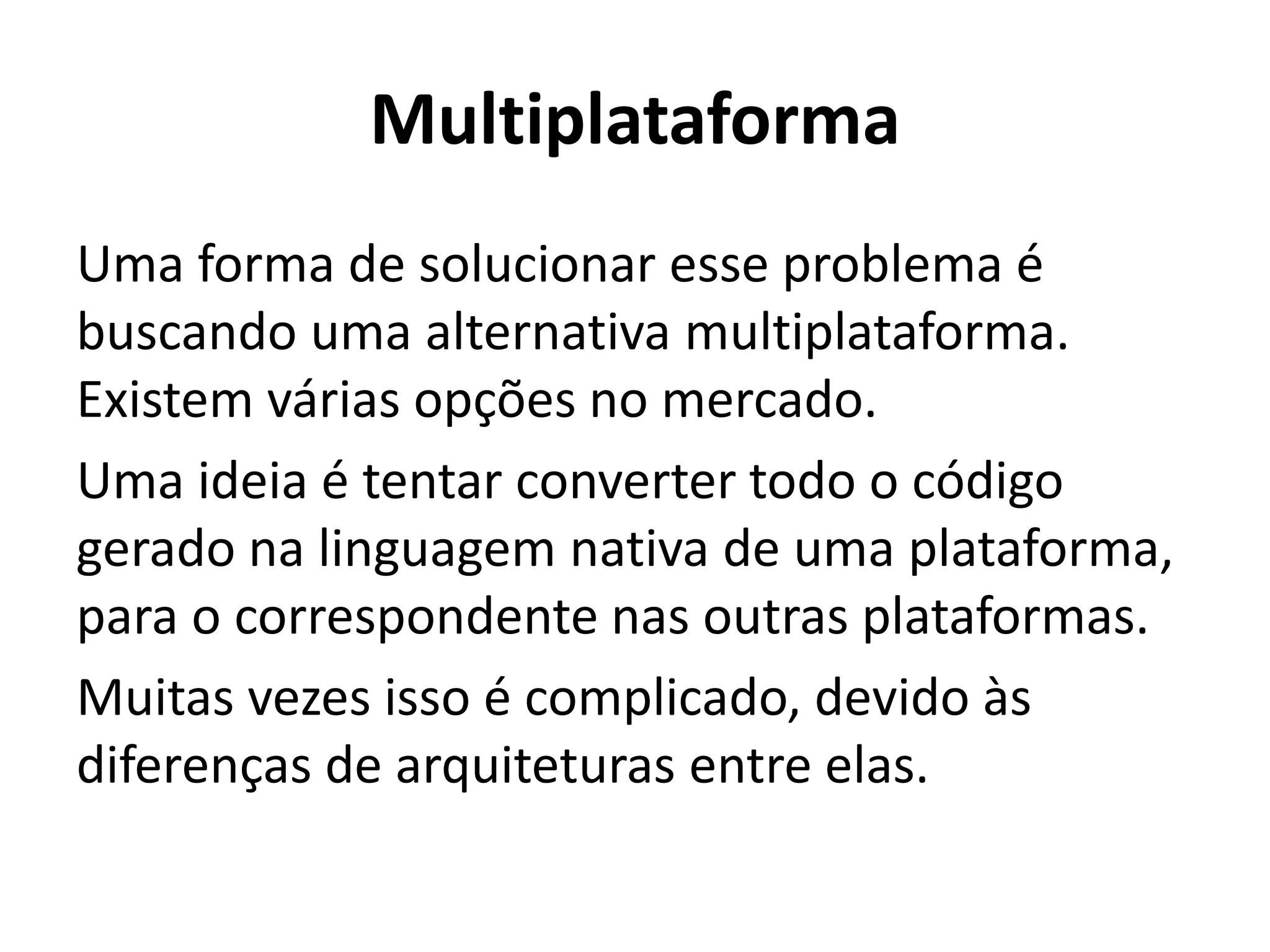 Multiplataforma
Uma forma de solucionar esse problema é buscando uma alternativa multiplataforma. Existem várias opções no mercado.
Uma ideia é tentar converter todo o código gerado na linguagem nativa de uma plataforma, para o correspondente nas outras plataformas.
Muitas vezes isso é complicado, devido às diferenças de arquiteturas entre elas.