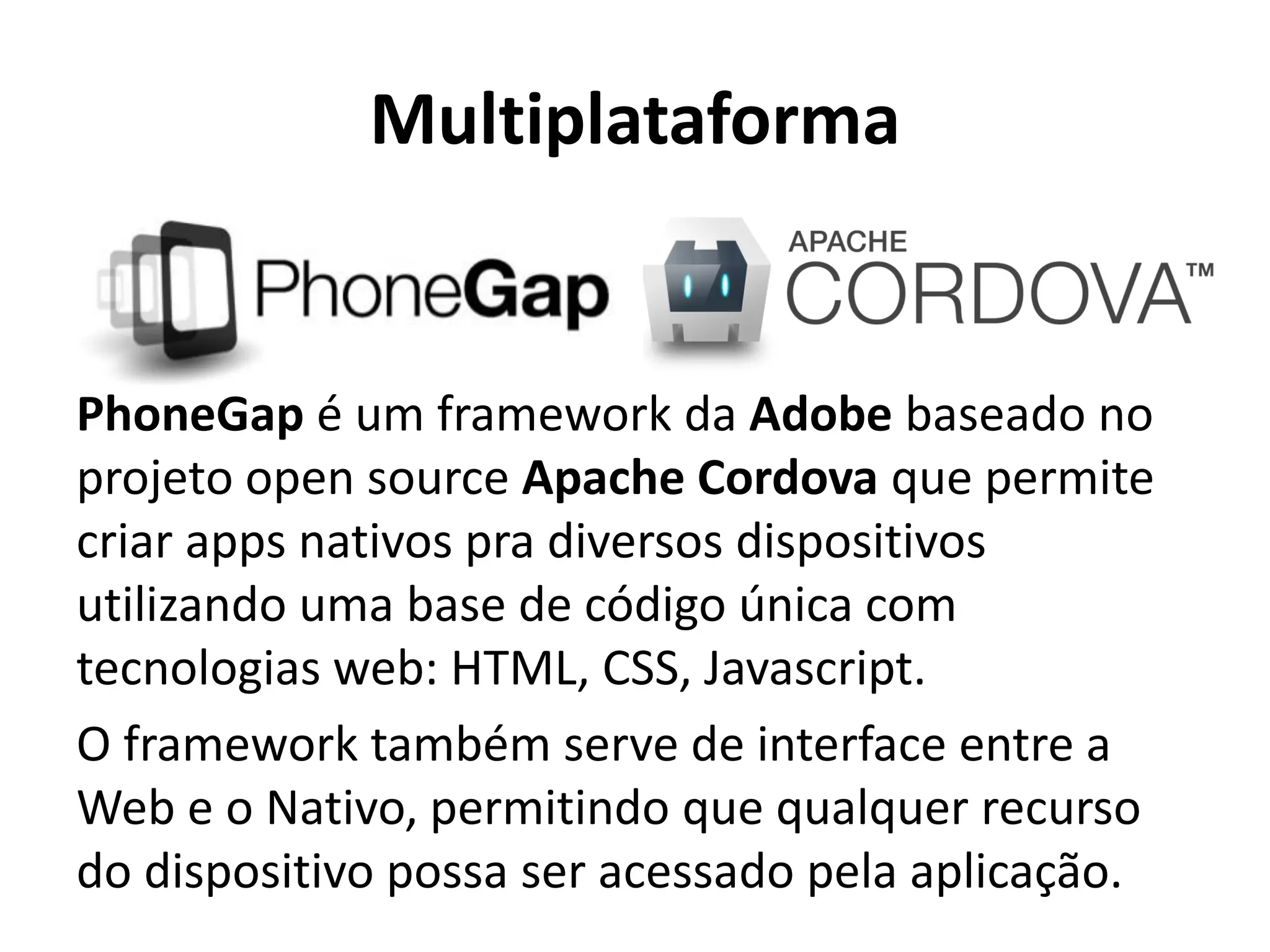 Multiplataforma
PhoneGap é um framework da Adobe baseado no projeto open source Apache Cordova que permite criar apps nativos pra diversos dispositivos utilizando uma base de código única com tecnologias web: HTML, CSS, Javascript.
O framework também serve de interface entre a Web e o Nativo, permitindo que qualquer recurso do dispositivo possa ser acessado pela aplicação.