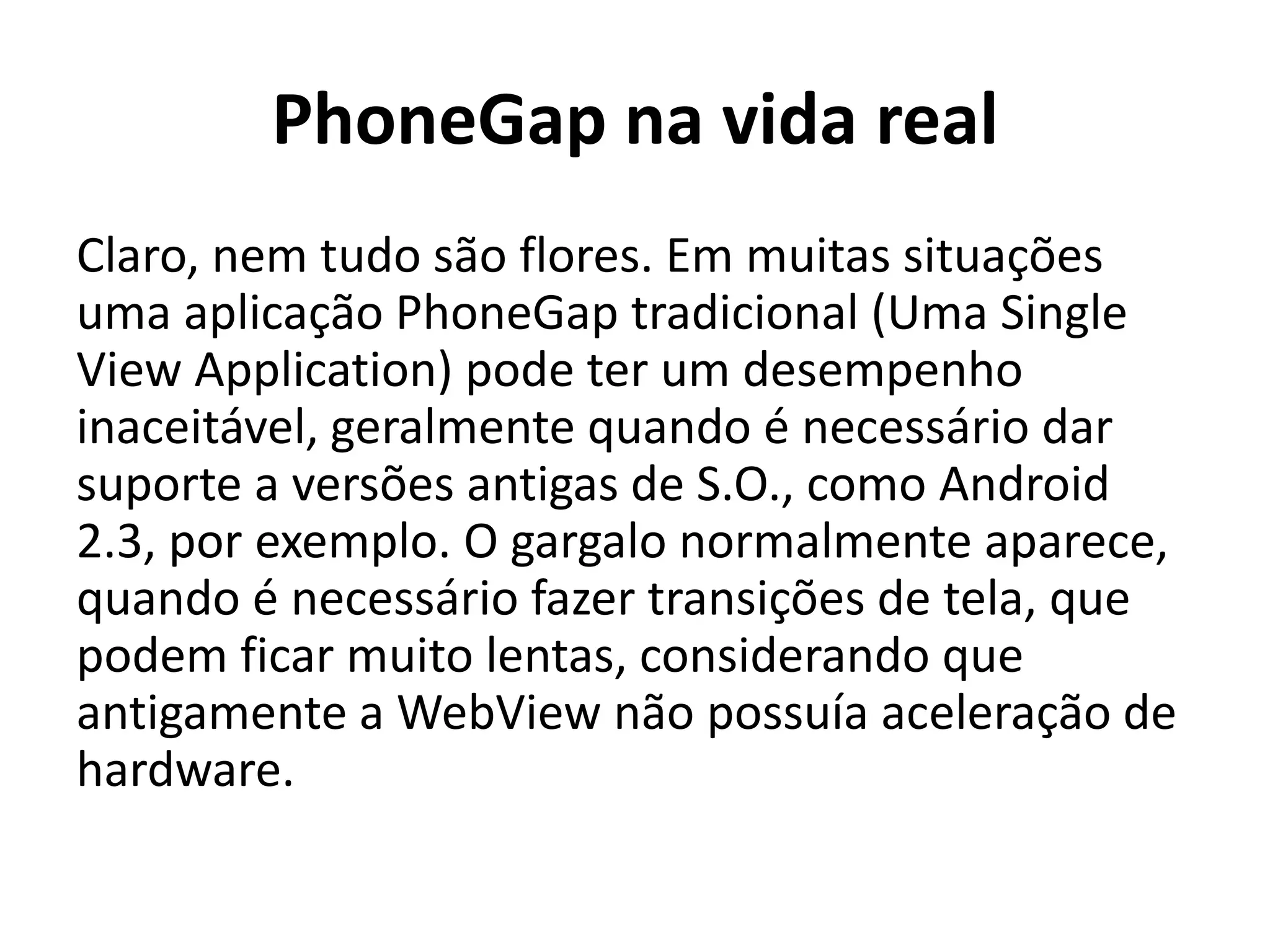 PhoneGap na vida real
Claro, nem tudo são flores. Em muitas situações uma aplicação PhoneGap tradicional (Uma Single View Application) pode ter um desempenho inaceitável, geralmente quando é necessário dar suporte a versões antigas de S.O., como Android 2.3, por exemplo. O gargalo normalmente aparece, quando é necessário fazer transições de tela, que podem ficar muito lentas, considerando que antigamente a WebView não possuía aceleração de hardware.