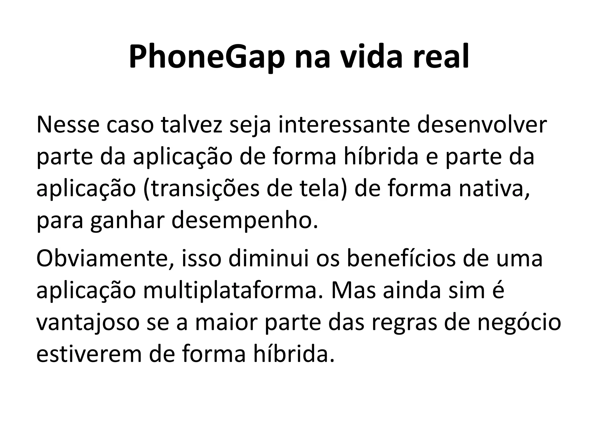 PhoneGap na vida real
Nesse caso talvez seja interessante desenvolver parte da aplicação de forma híbrida e parte da aplicação (transições de tela) de forma nativa, para ganhar desempenho.
Obviamente, isso diminui os benefícios de uma aplicação multiplataforma. Mas ainda sim é vantajoso se a maior parte das regras de negócio estiverem de forma híbrida.