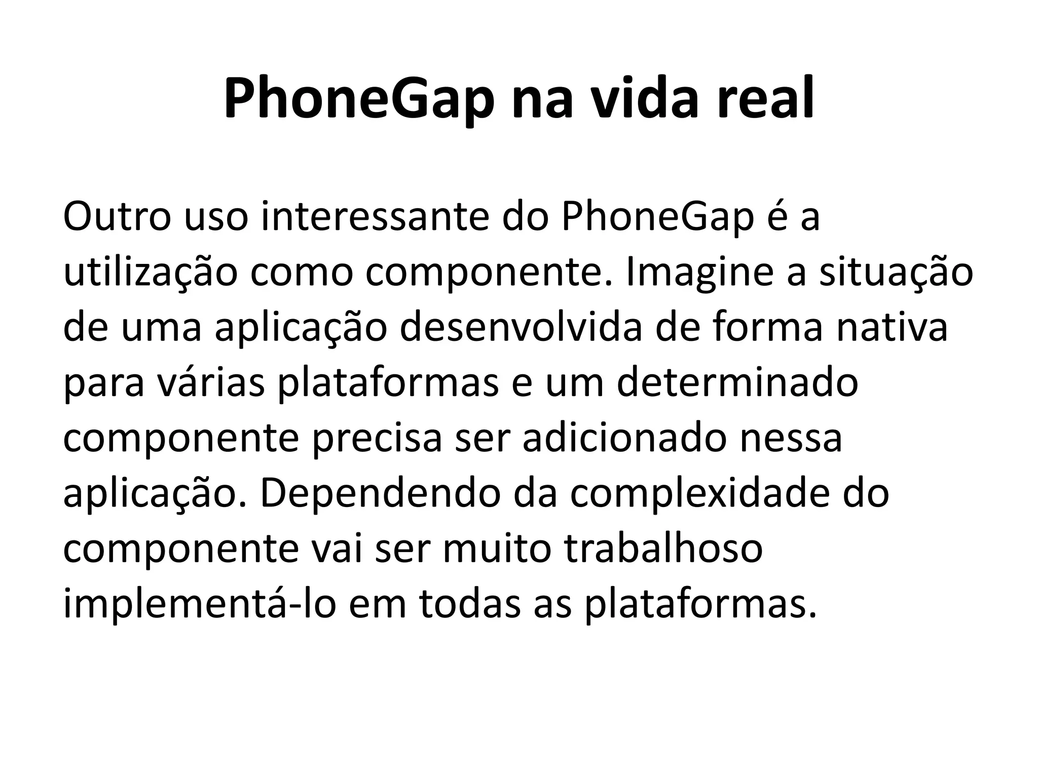 PhoneGap na vida real
Outro uso interessante do PhoneGap é a utilização como componente. Imagine a situação de uma aplicação desenvolvida de forma nativa para várias plataformas e um determinado componente precisa ser adicionado nessa aplicação. Dependendo da complexidade do componente vai ser muito trabalhoso implementá-lo em todas as plataformas.
