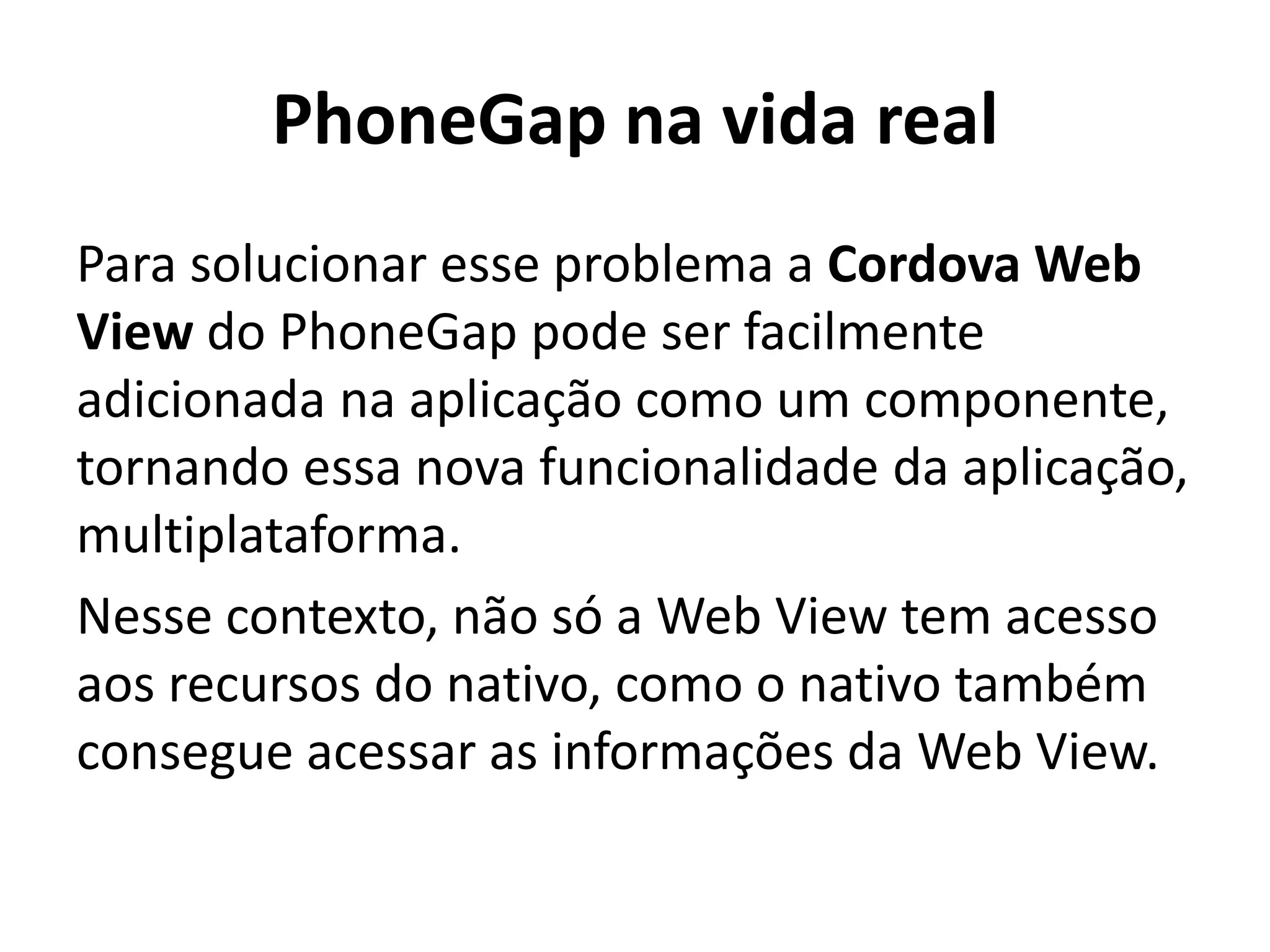 PhoneGap na vida real
Para solucionar esse problema a Cordova Web View do PhoneGap pode ser facilmente adicionada na aplicação como um componente, tornando essa nova funcionalidade da aplicação, multiplataforma.
Nesse contexto, não só a Web View tem acesso aos recursos do nativo, como o nativo também consegue acessar as informações da Web View.