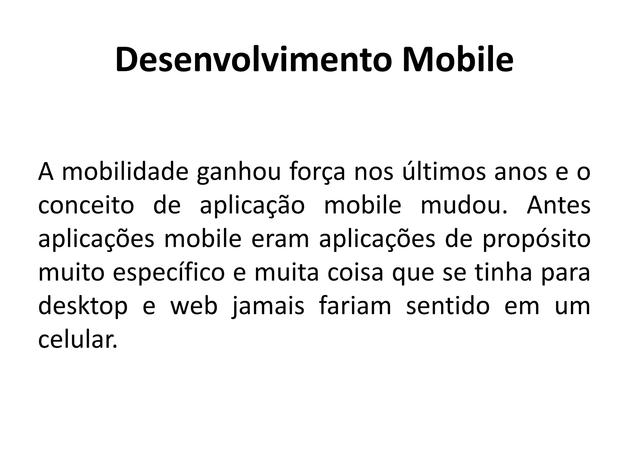 Desenvolvimento Mobile
A mobilidade ganhou força nos últimos anos e o conceito de aplicação mobile mudou. Antes aplicações mobile eram aplicações de propósito muito específico e muita coisa que se tinha para desktop e web jamais fariam sentido em um celular.