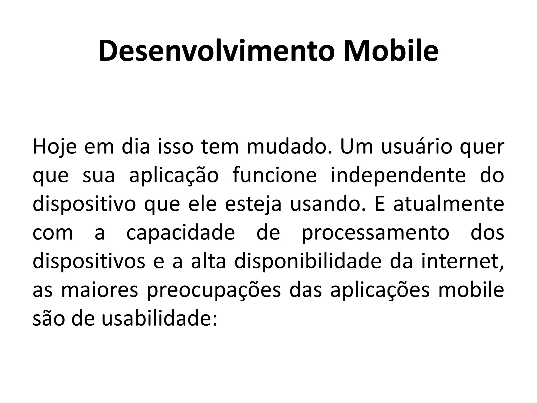 Desenvolvimento Mobile
Hoje em dia isso tem mudado. Um usuário quer que sua aplicação funcione independente do dispositivo que ele esteja usando. E atualmente com a capacidade de processamento dos dispositivos e a alta disponibilidade da internet, as maiores preocupações das aplicações mobile são de usabilidade: