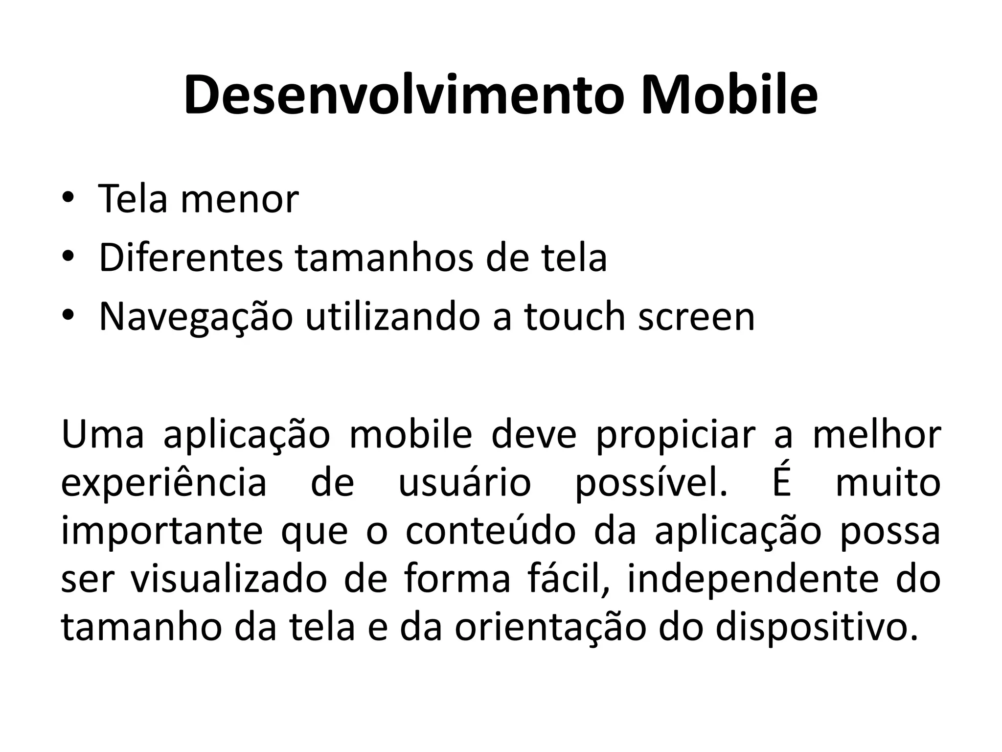 Desenvolvimento Mobile
•Tela menor
•Diferentes tamanhos de tela
•Navegação utilizando a touch screen
Uma aplicação mobile deve propiciar a melhor experiência de usuário possível. É muito importante que o conteúdo da aplicação possa ser visualizado de forma fácil, independente do tamanho da tela e da orientação do dispositivo.