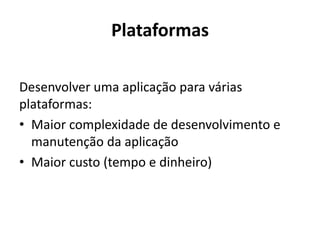 Plataformas 
Desenvolver uma aplicação para várias plataformas: 
•Maior complexidade de desenvolvimento e manutenção da aplicação 
•Maior custo (tempo e dinheiro)  