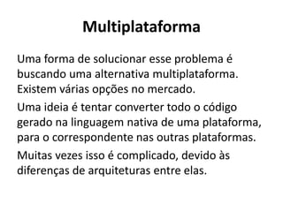 Multiplataforma 
Uma forma de solucionar esse problema é buscando uma alternativa multiplataforma. Existem várias opções no mercado. 
Uma ideia é tentar converter todo o código gerado na linguagem nativa de uma plataforma, para o correspondente nas outras plataformas. 
Muitas vezes isso é complicado, devido às diferenças de arquiteturas entre elas.  