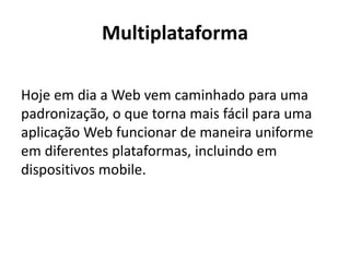 Multiplataforma 
Hoje em dia a Web vem caminhado para uma padronização, o que torna mais fácil para uma aplicação Web funcionar de maneira uniforme em diferentes plataformas, incluindo em dispositivos mobile.  