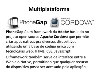 Multiplataforma 
PhoneGap é um framework da Adobe baseado no projeto open source Apache Cordova que permite criar apps nativos pra diversos dispositivos utilizando uma base de código única com tecnologias web: HTML, CSS, Javascript. 
O framework também serve de interface entre a Web e o Nativo, permitindo que qualquer recurso do dispositivo possa ser acessado pela aplicação.  