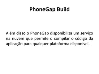 PhoneGap Build 
Além disso o PhoneGap disponibiliza um serviço na nuvem que permite o compilar o código da aplicação para qualquer plataforma disponível.  