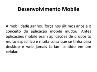 Desenvolvimento Mobile 
A mobilidade ganhou força nos últimos anos e o conceito de aplicação mobile mudou. Antes aplicações mobile eram aplicações de propósito muito específico e muita coisa que se tinha para desktop e web jamais fariam sentido em um celular.  
