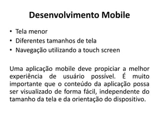 Desenvolvimento Mobile 
•Tela menor 
•Diferentes tamanhos de tela 
•Navegação utilizando a touch screen 
Uma aplicação mobile deve propiciar a melhor experiência de usuário possível. É muito importante que o conteúdo da aplicação possa ser visualizado de forma fácil, independente do tamanho da tela e da orientação do dispositivo.  