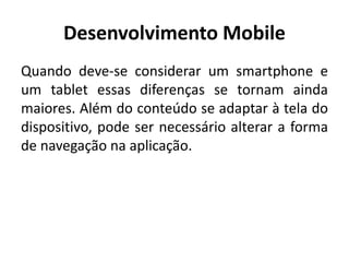 Desenvolvimento Mobile 
Quando deve-se considerar um smartphone e um tablet essas diferenças se tornam ainda maiores. Além do conteúdo se adaptar à tela do dispositivo, pode ser necessário alterar a forma de navegação na aplicação.  