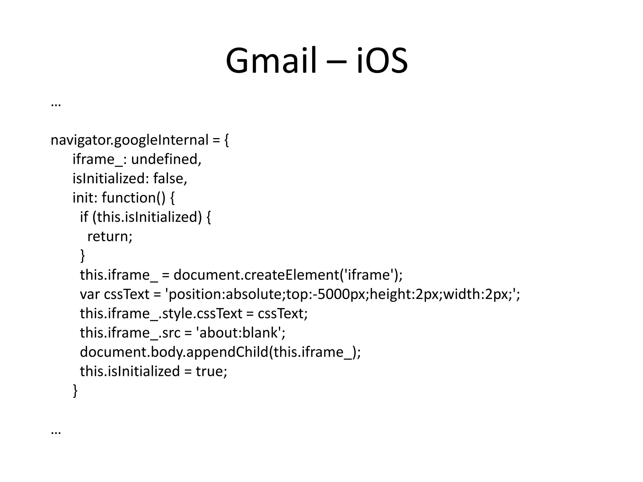 Gmail – iOS
…

navigator.googleInternal = {
   iframe_: undefined,
   isInitialized: false,
   init: function() {
     if (this.isInitialized) {
       return;
     }
     this.iframe_ = document.createElement('iframe');
     var cssText = 'position:absolute;top:-5000px;height:2px;width:2px;';
     this.iframe_.style.cssText = cssText;
     this.iframe_.src = 'about:blank';
     document.body.appendChild(this.iframe_);
     this.isInitialized = true;
   }

…
 