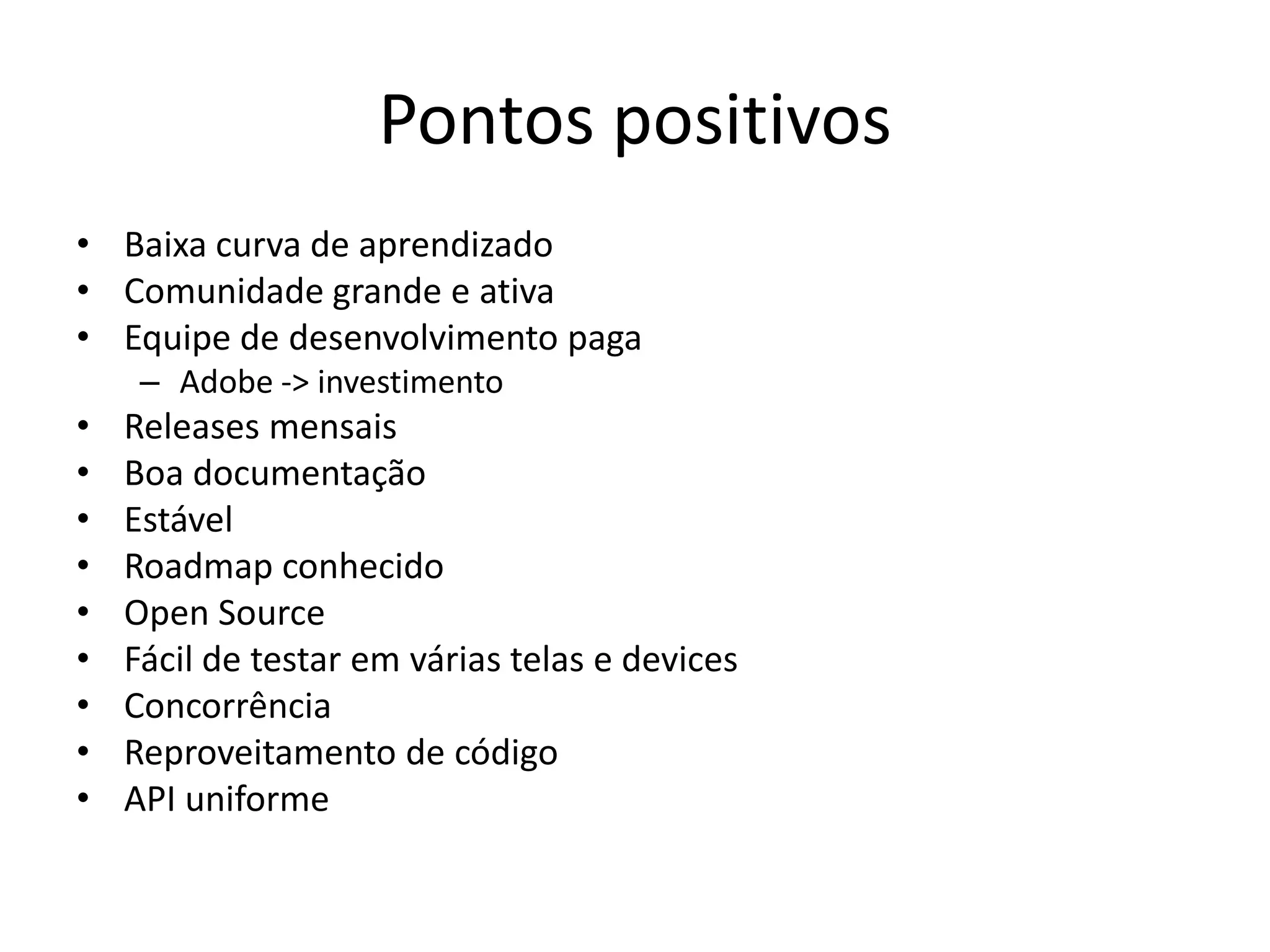 Pontos positivos
• Baixa curva de aprendizado
• Comunidade grande e ativa
• Equipe de desenvolvimento paga
     – Adobe -> investimento
•   Releases mensais
•   Boa documentação
•   Estável
•   Roadmap conhecido
•   Open Source
•   Fácil de testar em várias telas e devices
•   Concorrência
•   Reproveitamento de código
•   API uniforme
 