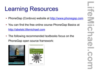 ●

PhoneGap (Cordova) website at http://www.phonegap.com

●

You can find the free online course PhoneGap Basics at
http://abelski.lifemichael.com

●

The following recommended textbooks focus on the
PhoneGap open source framework:

LifeMichael.com

Learning Resources

 