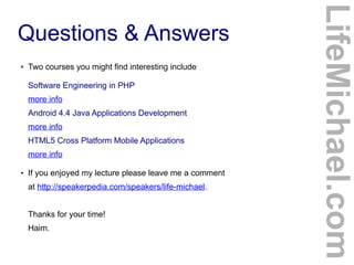 ●

Two courses you might find interesting include
Software Engineering in PHP
more info
Android 4.4 Java Applications Development
more info
HTML5 Cross Platform Mobile Applications
more info

●

If you enjoyed my lecture please leave me a comment
at http://speakerpedia.com/speakers/life-michael.
Thanks for your time!
Haim.

LifeMichael.com

Questions & Answers

 