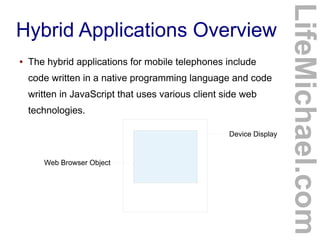 ●

The hybrid applications for mobile telephones include
code written in a native programming language and code
written in JavaScript that uses various client side web
technologies.
Device Display

Web Browser Object

LifeMichael.com

Hybrid Applications Overview

 