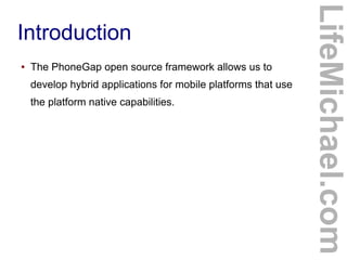 ●

The PhoneGap open source framework allows us to
develop hybrid applications for mobile platforms that use
the platform native capabilities.

LifeMichael.com

Introduction

 